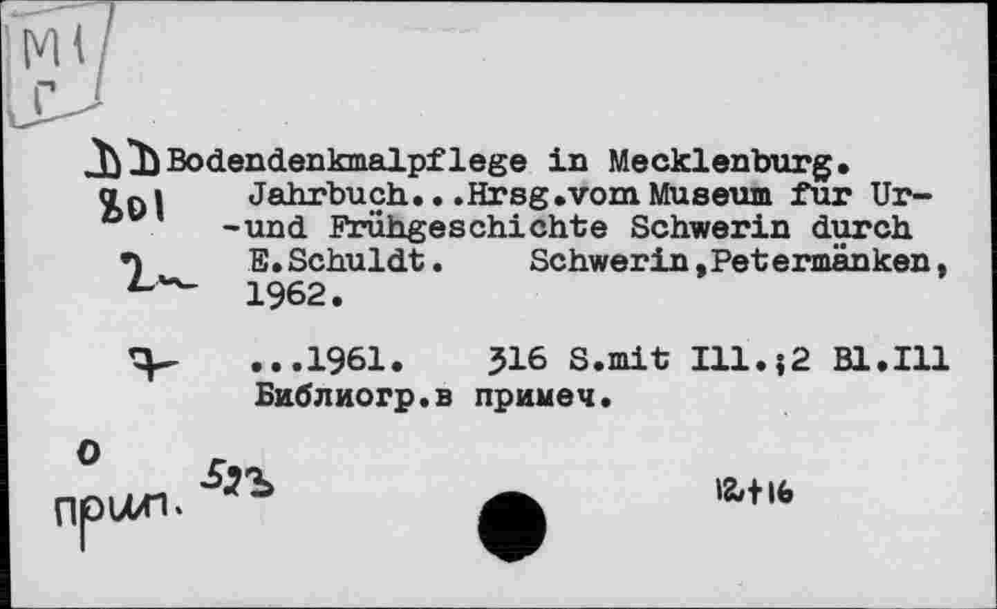 ﻿JVJ}Bodendenkmalpflege in Mecklenburg.
aßi	Jahrbuch...Hrsg.vom Museum fur Ur-
° -und Frühgeschichte Schwerin durch
•)	E. Schuldt.	Schwerin, Pet ermänken
1962.
Schwerin,Pet ermänken
...1961.	516 S.mit Ill.;2 Bl.Ill
Библиогр.в примеч.
npuxi-
